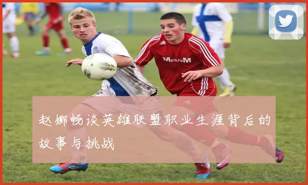 赵娜畅谈英雄联盟职业生涯背后的故事与挑战