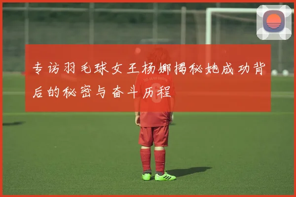 专访羽毛球女王杨娜揭秘她成功背后的秘密与奋斗历程