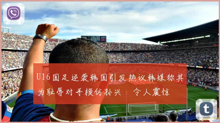 U16国足逆袭韩国引发热议韩媒称其为耻辱对手模仿孙兴慜令人震惊