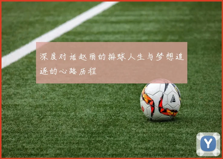 深度对话赵丽的排球人生与梦想追逐的心路历程