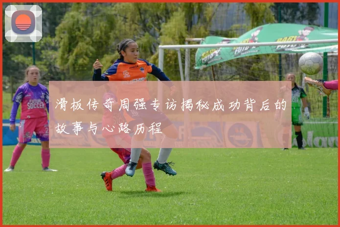 滑板传奇周强专访揭秘成功背后的故事与心路历程