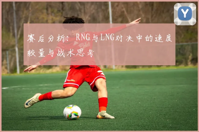 赛后分析：RNG与LNG对决中的速度较量与战术思考