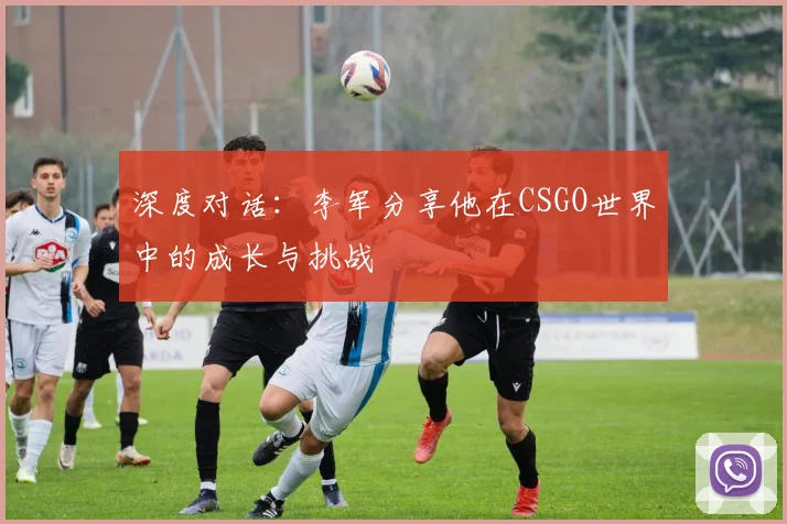 深度对话：李军分享他在CSGO世界中的成长与挑战