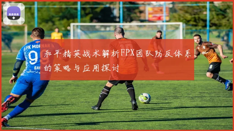 和平精英战术解析FPX团队防反体系的策略与应用探讨